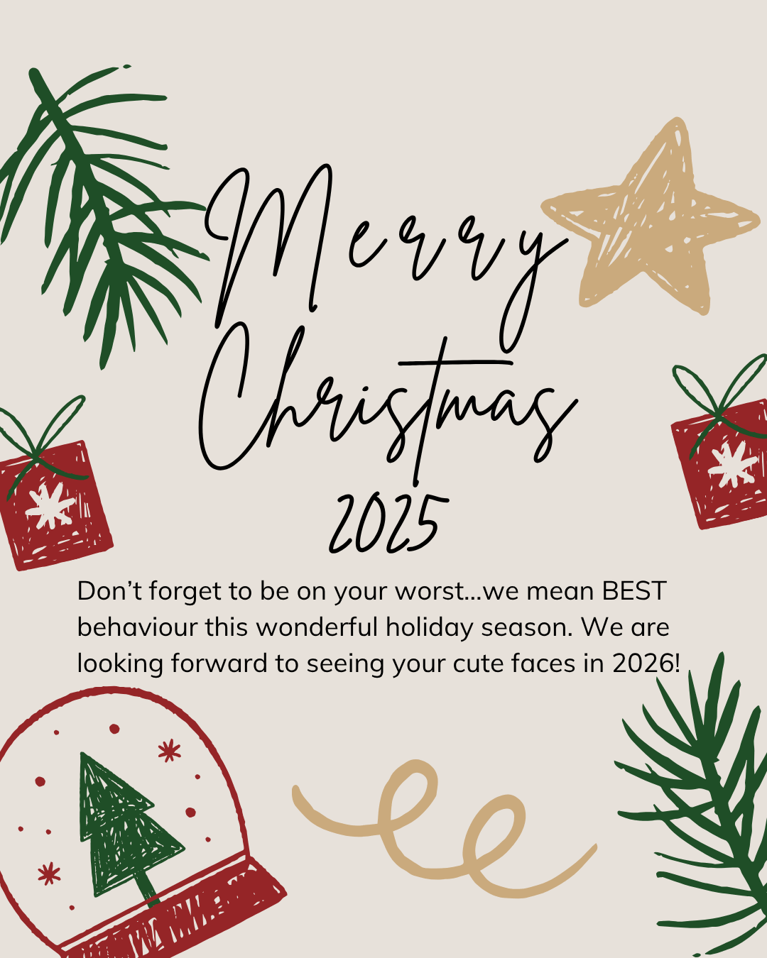 Christmas greeting graphic on a warm cream background. Brittany text reads "Merry Christmas 2025." Surrounding the text are hand-drawn style festive illustrations in red, green, and gold, including pine branches in the top left and bottom right corners, a gold star, two red gift boxes with snowflake motifs, a red and green snow globe containing a Christmas tree, and a gold ribbon curl. Smaller text below reads: "Don't forget to be on your worst...we mean BEST behaviour this wonderful holiday season. We are looking forward to seeing your cute faces in 2026!"