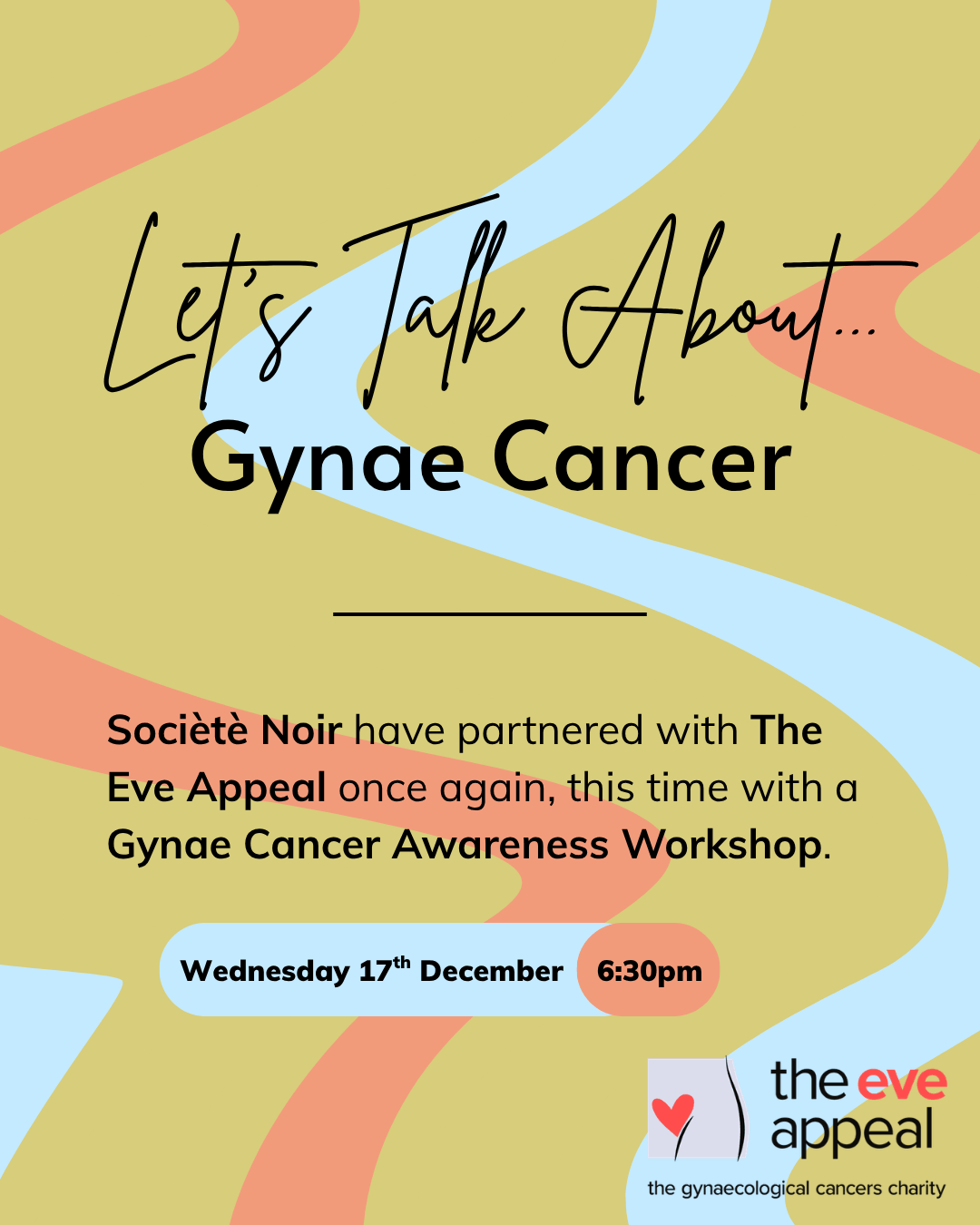 Event promotional graphic on an olive green background with flowing wavy stripe shapes in coral/peach and light blue. Large Brittany text reads "Let's Talk About..." followed by bold black text: "Gynae Cancer." Below, the body text reads: "Société Noir have partnered with The Eve Appeal once again, this time with a Gynae Cancer Awareness Workshop." Event details are displayed in two pill-shaped labels: "Wednesday 17th December" and "6:30pm." In the bottom right corner is the logo for The Eve Appeal, described as "the gynaecological cancers charity," featuring an illustration of a seated figure with a red heart.